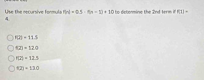 Use the recursive formula f(n)=0.5· f(n-1)+10 to determine the 2nd term if f(1)=
4.
f(2)=11.5
f(2)=12.0
f(2)=12.5
f(2)=13.0