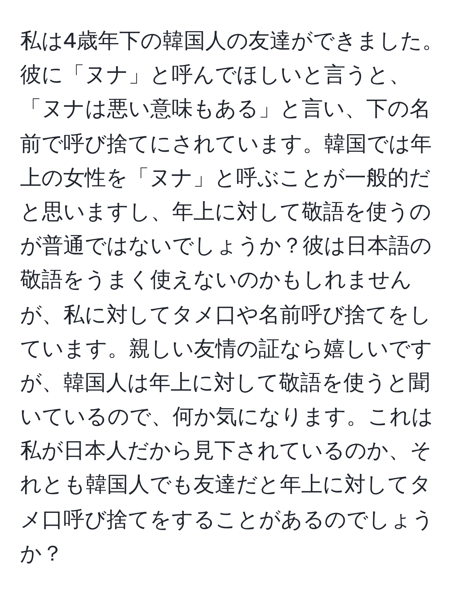 私は4歳年下の韓国人の友達ができました。彼に「ヌナ」と呼んでほしいと言うと、「ヌナは悪い意味もある」と言い、下の名前で呼び捨てにされています。韓国では年上の女性を「ヌナ」と呼ぶことが一般的だと思いますし、年上に対して敬語を使うのが普通ではないでしょうか？彼は日本語の敬語をうまく使えないのかもしれませんが、私に対してタメ口や名前呼び捨てをしています。親しい友情の証なら嬉しいですが、韓国人は年上に対して敬語を使うと聞いているので、何か気になります。これは私が日本人だから見下されているのか、それとも韓国人でも友達だと年上に対してタメ口呼び捨てをすることがあるのでしょうか？