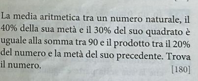 La media aritmetica tra un numero naturale, il
40% della sua metà e il 30% del suo quadrato è 
uguale alla somma tra 90 e il prodotto tra il 20%
del numero e la metà del suo precedente. Trova 
il numero. [ 180 ]