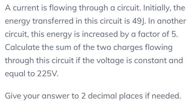 A current is flowing through a circuit. Initially, the 
energy transferred in this circuit is 49J. In another 
circuit, this energy is increased by a factor of 5. 
Calculate the sum of the two charges flowing 
through this circuit if the voltage is constant and 
equal to 225V. 
Give your answer to 2 decimal places if needed.