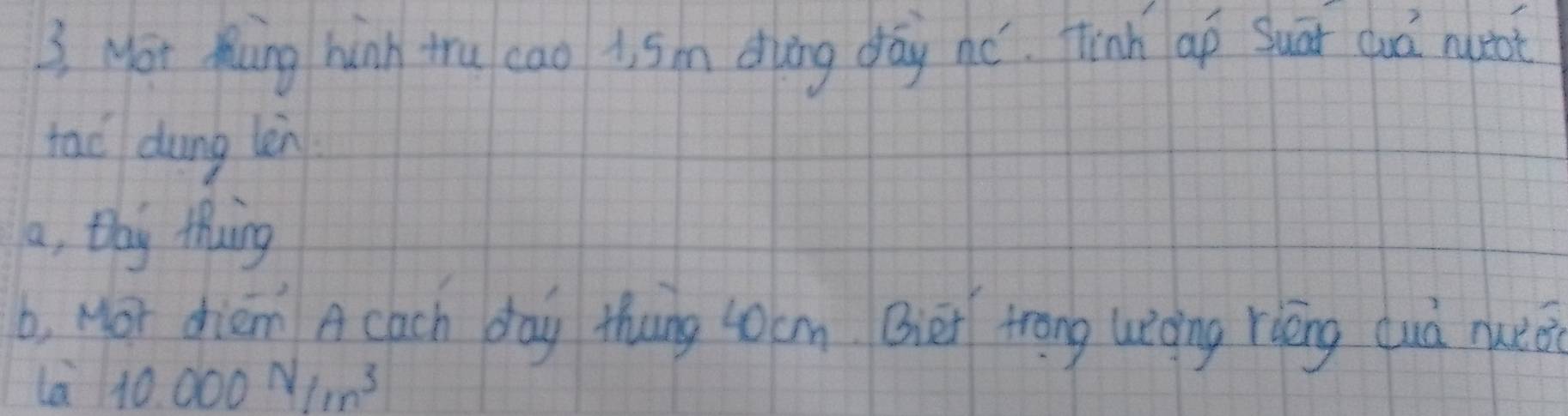 3, Mor Muing hink tru cao i, 5m duing day né. finh ap Suāi duá not
tao dung lèn
a, thy Mhwing
b, Mor driem A cach day thung 40cm. Bier trong uiòing riéng cuà nueè
la 10.000N/m^3