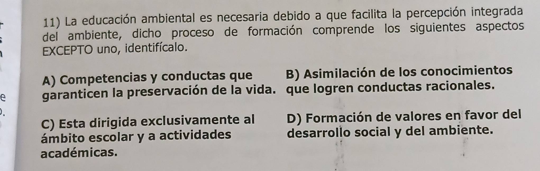 La educación ambiental es necesaria debido a que facilita la percepción integrada
del ambiente, dicho proceso de formación comprende los siguientes aspectos
EXCEPTO uno, identifícalo.
A) Competencias y conductas que B) Asimilación de los conocimientos
e
garanticen la preservación de la vida. que logren conductas racionales.
C) Esta dirigida exclusivamente al D) Formación de valores en favor del
ámbito escolar y a actividades desarrollo social y del ambiente.
académicas.