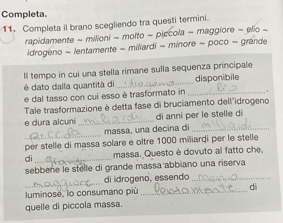 Completa. 
11. Completa il brano scegliendo tra questi termini. 
rapidamente ~ milioni ~ molto ~ piccola ~ maggiore ~ elio ~ 
idrogeno ~ lentamente ~ miliardi ~ minore ~ poco ~ grande 
Il tempo in cui una stella rimane sulla sequenza principale 
è dato dalla quantità di _disponibile 
e dal tasso con cui esso è trasformato in_ 
. 
Tale trasformazione è detta fase di bruciamento dell'idrogeno 
e dura alcuni _di anni per le stelle di 
_ 
massa, una decina di_ 
per stelle di massa solare e oltre 1000 miliardi per le stelle 
di _massa. Questo è dovuto al fatto che, 
sebbene le stelle di grande massa abbiano una riserva 
_ 
di idrogeno, essendo_ 
luminose, lo consumano più _di 
quelle di piccola massa.