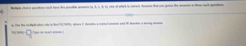 questions each have live possible answers (- e), one of which is correct. Assume that you guess the answers to three such queitions. 
a. Use the multiplication rule to find 3, where C denotes a correct answer and W denotes a wrong answer
n(u+1)=□ (Type an exact answer)