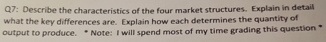 Describe the characteristics of the four market structures. Explain in detail 
what the key differences are. Explain how each determines the quantity of 
output to produce. * Note: I will spend most of my time grading this question *