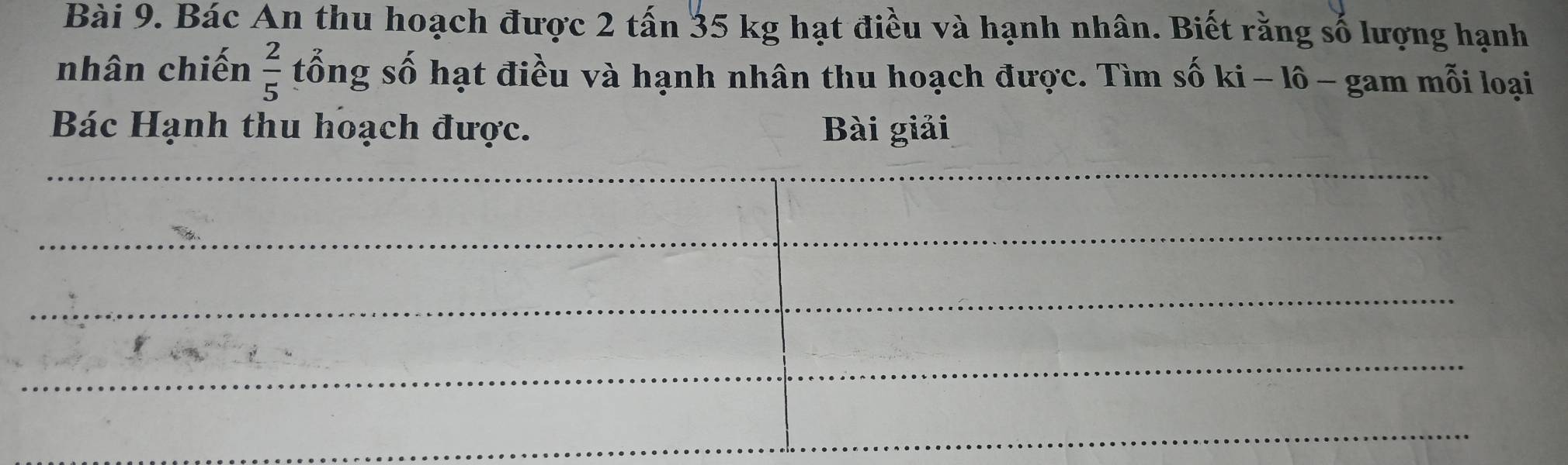 Bác An thu hoạch được 2 tấn 35 kg hạt điều và hạnh nhân. Biết rằng số lượng hạnh 
nhân chiến  2/5  tổng số hạt điều và hạnh nhân thu hoạch được. Tìm số ki - lô - gam mỗi loại 
Bác Hạnh thu hoạch được. Bài giải 
_ 
_ 
_ 
_ 
_ 
_