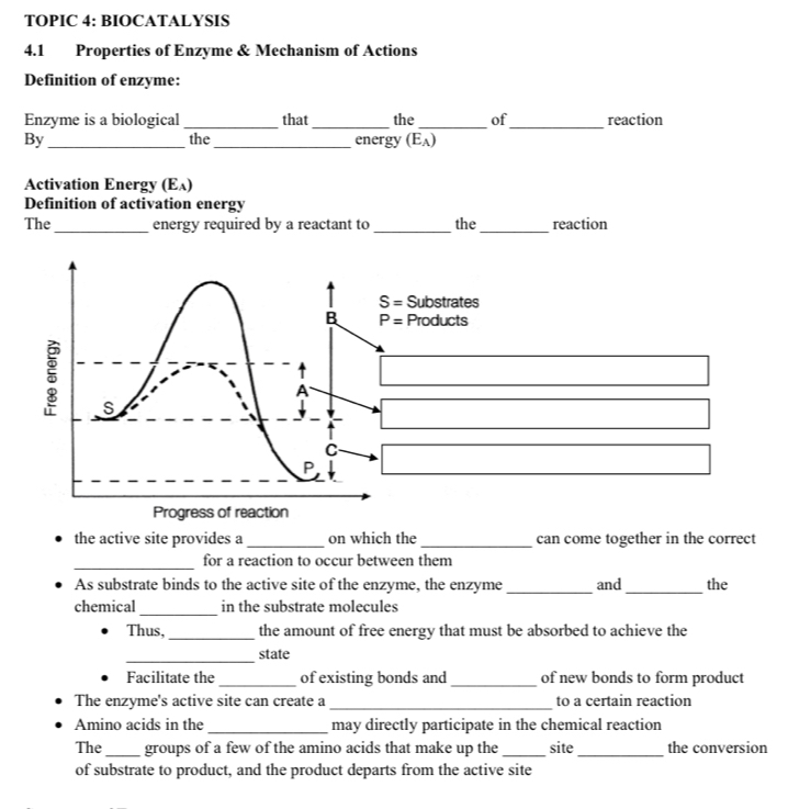 TOPIC 4: BIOCATALYSIS
4.1 Properties of Enzyme & Mechanism of Actions
Definition of enzyme:
Enzyme is a biological _that_ the _of_ reaction
By _the _energy (E_A)
Activation Energy (E_A 1 
Definition of activation energy
The _energy required by a reactant to _the_ reaction
the active site provides a _on which the_ can come together in the correct
_
for a reaction to occur between them
As substrate binds to the active site of the enzyme, the enzyme _and_ the
_
chemical in the substrate molecules
Thus, _the amount of free energy that must be absorbed to achieve the
_
state
Facilitate the_ of existing bonds and_ of new bonds to form product
The enzyme's active site can create a_ to a certain reaction
Amino acids in the _may directly participate in the chemical reaction
The_ groups of a few of the amino acids that make up the _site_ the conversion
of substrate to product, and the product departs from the active site