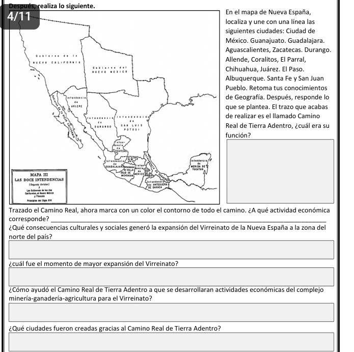 Después, realiza lo siguiente. 
4 mapa de Nueva España, 
iza y une con una línea las 
entes ciudades: Ciudad de 
co. Guanajuato. Guadalajara. 
scalientes, Zacatecas. Durango. 
de, Coralitos, El Parral, 
uahua, Juárez. El Paso. 
querque. Santa Fe y San Juan 
lo, Retoma tus conocimientos 
eografía. Después, responde lo 
e plantea. El trazo que acabas 
alizar es el llamado Camino 
de Tierra Adentro, ¿cuál era su 
función? 
To. ¿A qué actividad económica 
c 
¿Qué consecuencias culturales y sociales generó la expansión del Virreinato de la Nueva España a la zona del 
norte del país? 
ucuál fue el momento de mayor expansión del Virreinato? 
¿Cómo ayudó el Camino Real de Tierra Adentro a que se desarrollaran actividades económicas del complejo 
minería-ganadería-agricultura para el Virreinato? 
¿Qué ciudades fueron creadas gracias al Camino Real de Tierra Adentro?