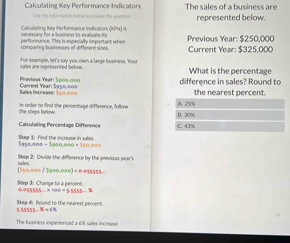 Calculating Key Performance Indicators The sales of a business are
Use the information below to answer the question. represented below.
Calculating Key Performance Indicators (KPIs) is
necessary for a business to evaluate its
performance. This is especially important when
Previous Year: $250,000
comparing businesses of different sizes. Current Year: $325,000
For example, let's say you own a large business. Your
sales are represented below. What is the percentage
Previous Year: difference in sales? Round to
Current Year:
Sales Increase: the nearest percent.
In order to find the percentage difference, follow A. 25%
the steps below. B. 30%
Calculating Percentage Difference C. 43%
Step 1: Find the increase in sales.
$950,000-$900,000=
Step 2: Divide the difference by the previous year's
sales.
($50,000 / $900,000) = 0.055555...
Step 3: Change to a percent.
0.055555... × 100 = 5.5555... %
Step 4: Round to the nearest percent.
5.55555·s % approx 6%
The business experienced a 6% sales increase.