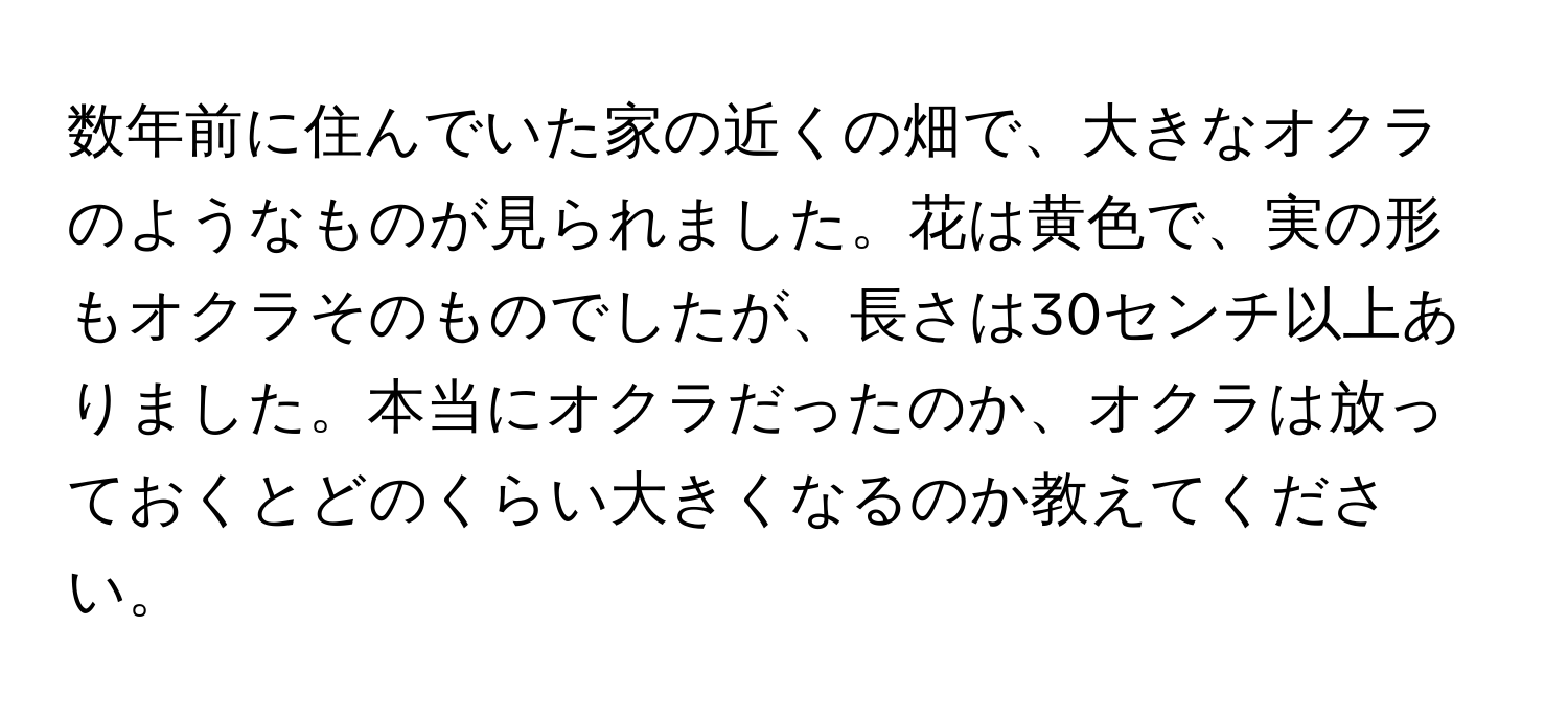 数年前に住んでいた家の近くの畑で、大きなオクラのようなものが見られました。花は黄色で、実の形もオクラそのものでしたが、長さは30センチ以上ありました。本当にオクラだったのか、オクラは放っておくとどのくらい大きくなるのか教えてください。