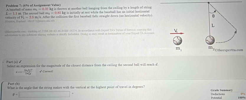 Problem 7: (6% of Assignment Value) 
A baseball of mass m_1=0.31kg g is thrown at another ball hanging from the ceiling by a length of string
L=1.1m. The second ball m_2=0.85kg is initially at rest while the baseball has an initial horizontal 
velocity of V_1=2.5m/ /s. After the collision the first baseball falls straight down (no horizontal velocity). 
θ 
Housion, Raphael - rlh1873/)muva uta edu 
L 
theexpertta com - tracking id: 5T88-3B-4D 46-B5BF-54274. In accordance with Expert TA's Terms of Service. copying this 
information to any solutions sharing website is strictly forbidden. Doing so may result in termination of your Expert TA Account. v
m_1 m_2 ©theexpertta.com 
Part (a) √ 
Select an expression for the magnitude of the closest distance from the ceiling the second ball will reach d.
d=L-frac (m_1V_1)^2(2m_2)^2rho  √ Correct! 
Part (b) 
What is the angle that the string makes with the vertical at the highest point of travel in degrees? Grade Summary
θ =□° 0%
Deductions 
Potential 100%