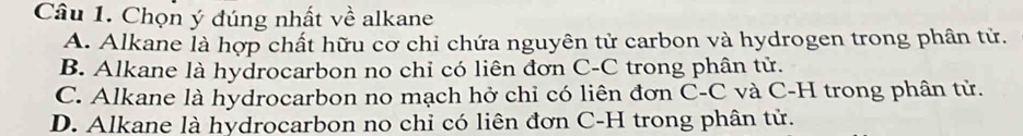 Chọn ý đúng nhất về alkane
A. Alkane là hợp chất hữu cơ chỉ chứa nguyên tử carbon và hydrogen trong phân tử.
B. Alkane là hydrocarbon no chỉ có liên đơn C-C trong phân tử.
C. Alkane là hydrocarbon no mạch hở chỉ có liên đơn C-C và C-H trong phân tử.
D. Alkane là hydrocarbon no chỉ có liên đơn C-H trong phân tử.
