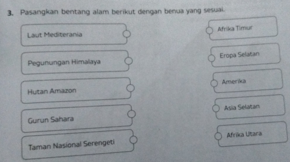 Pasangkan bentang alam berikut dengan benua yang sesuai.
Afrika Timur
Laut Mediterania
Pegunungan Himalaya Eropa Selatan
Hutan Amazon Amerika
Gurun Sahara Asia Selatan
Taman Nasional Serengeti Afrika Utara