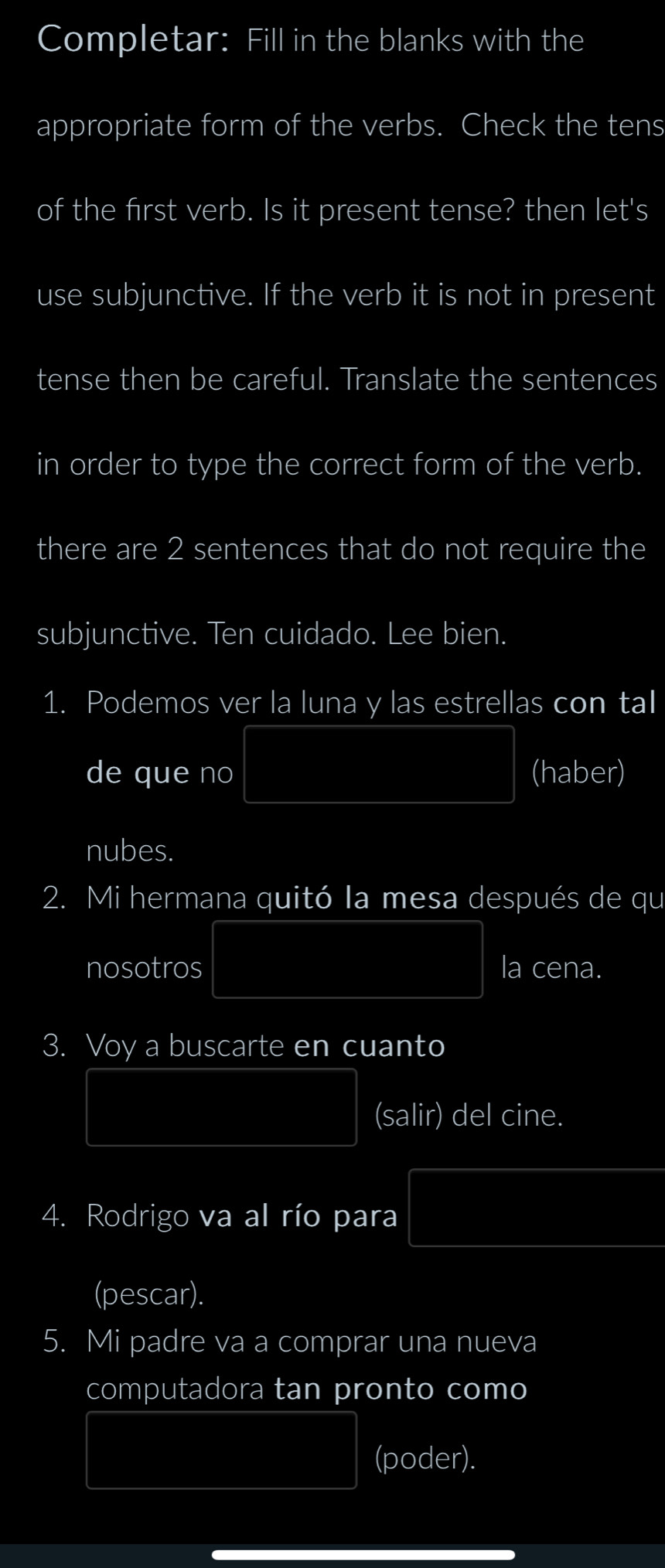 Completar: Fill in the blanks with the 
appropriate form of the verbs. Check the tens 
of the first verb. Is it present tense? then let's 
use subjunctive. If the verb it is not in present 
tense then be careful. Translate the sentences 
in order to type the correct form of the verb. 
there are 2 sentences that do not require the 
subjunctive. Ten cuidado. Lee bien. 
1. Podemos ver la luna y las estrellas con tal 
de que no PM=□ (haber) 
nubes. 
2. Mi hermana quitó la mesa después de qu 
nosotros PM= e/ln e -ln e=□ la cena. 
3. Voy a buscarte en cuanto 
y=frac □ /□  (salir) del cine. 
4. Rodrigo va al río para f(x^2-4x+1
(pescar). 
5. Mi padre va a comprar una nueva 
computadora tan pronto como
(3,-2) (poder).