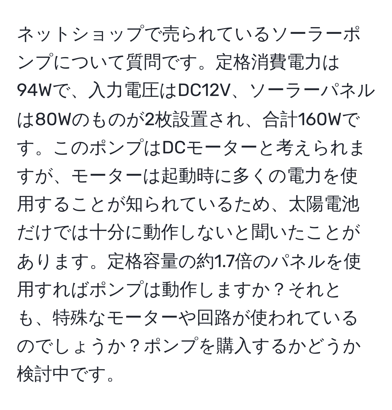 ネットショップで売られているソーラーポンプについて質問です。定格消費電力は94Wで、入力電圧はDC12V、ソーラーパネルは80Wのものが2枚設置され、合計160Wです。このポンプはDCモーターと考えられますが、モーターは起動時に多くの電力を使用することが知られているため、太陽電池だけでは十分に動作しないと聞いたことがあります。定格容量の約1.7倍のパネルを使用すればポンプは動作しますか？それとも、特殊なモーターや回路が使われているのでしょうか？ポンプを購入するかどうか検討中です。