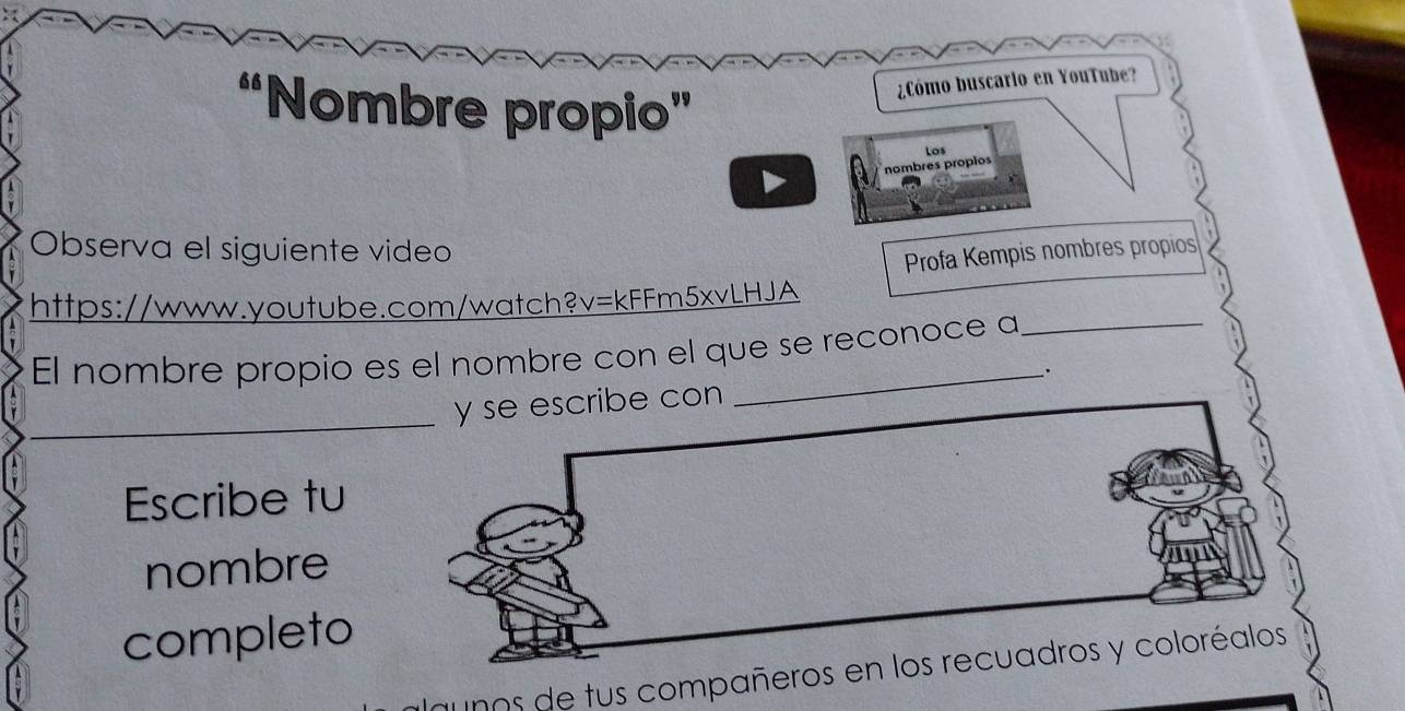 “Nombre propio” 
¿Cómo buscario en YouTube? 
nombres propios Los 
Observa el siguiente video 
Profa Kempis nombres propios 
https://www.youtube.com/watch?v=kFFm5xvLHJA 
El nombre propio es el nombre con el que se reconoce a 
_ 
ibe con . 
Escribe tu 
nombre 
completo 
unos de tus compañe