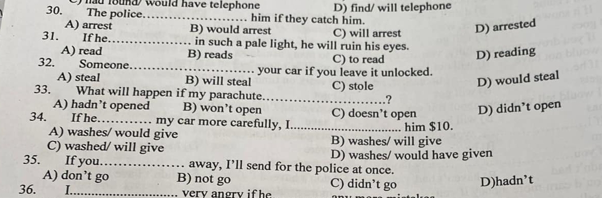 ) had found would have telephone
D) find/ will telephone
30. The police._ him if they catch him.
A) arrest B) would arrest D) arrested
C) will arrest
31. If he_ in such a pale light, he will ruin his eyes.
A) read B) reads C) to read
D) reading
32. Someone.
_
your car if you leave it unlocked.
A) steal B) will steal D) would steal
C) stole
33. What will happen if my parachute._ ?
A) hadn’t opened B) won’t open C) doesn’t open
D) didn’t open
34. If he_ my car more carefully, I_
A) washes/ would give him $10.
C) washed/ will give
B) washes/ will give
D) washes/ would have given
35. If you._ away, I’ll send for the police at once.
A) don’t go B) not go C) didn’t go D)hadn’t
36. I _verv angrv if he