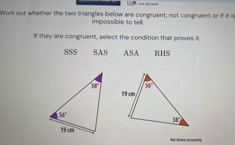 not allowed
Work out whether the two triangles below are congruent, not congruent or if it is
impossible to tell.
If they are congruent, select the condition that proves it.
SSS SAS ASA RHS
Not drawn accurately