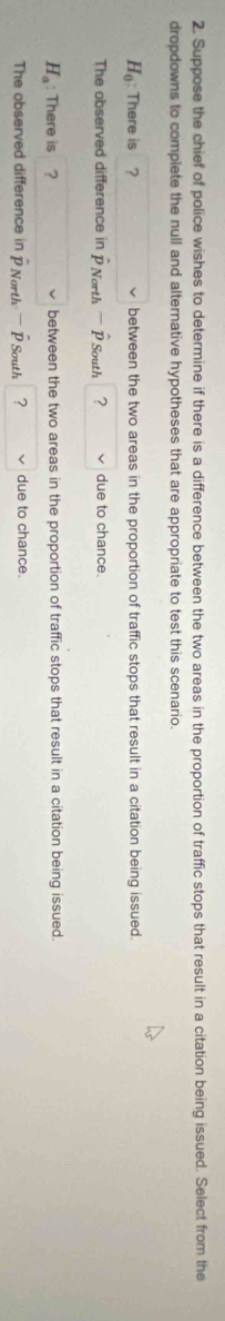 Suppose the chief of police wishes to determine if there is a difference between the two areas in the proportion of traffic stops that result in a citation being issued. Select from the
dropdowns to complete the null and alternative hypotheses that are appropriate to test this scenario
H_0 : There is ? between the two areas in the proportion of traffic stops that result in a citation being issued.
The observed difference in D North D South ? due to chance.

H_a : There is ？ between the two areas in the proportion of traffic stops that result in a citation being issued.
The observed difference in P North P South ? due to chance.