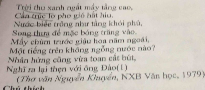 Trời thu xanh ngắt mấy tầng cao, 
Cần trúc lơ phơ gió hất hiu. 
Nước biếc trông như tầng khói phủ, 
Song thựa để mặc bóng trăng vào. 
Mẫy chùm trước giậu hoa năm ngoái, 
Một tiếng trên không ngỗng nước nào? 
Nhân hứng cũng vừa toan cất bút, 
Nghĩ ra lại thẹn với ông Đào(1) 
(Thơ văn Nguyễn Khuyển, NXB Văn học, 1979) 
Chú thích