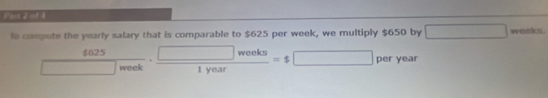 Fars 2 of 1 
lo compute the yearly salary that is comparable to $625 per week, we multiply $650 by □ weeks.
 4625/□ week ·  □ weeks/1year =$□ per year