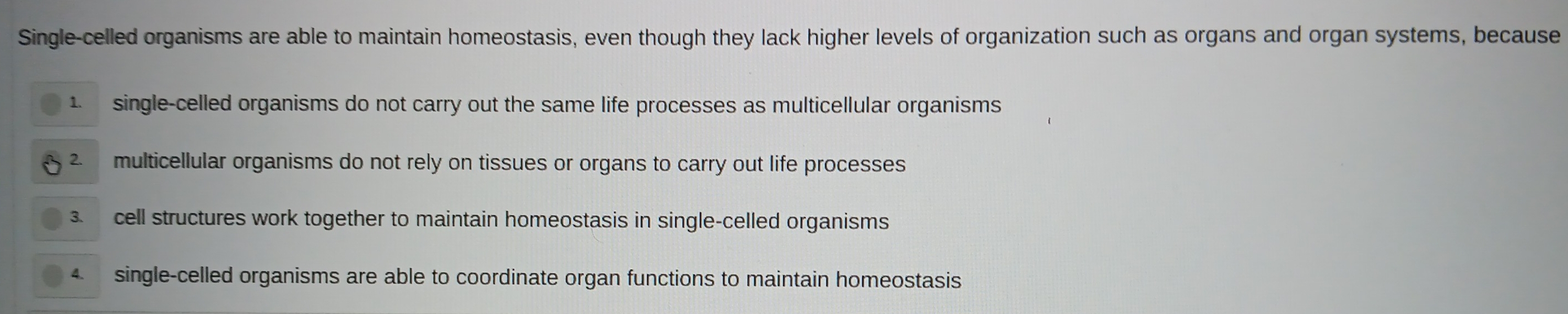 Single-celled organisms are able to maintain homeostasis, even though they lack higher levels of organization such as organs and organ systems, because
1. single-celled organisms do not carry out the same life processes as multicellular organisms
2. multicellular organisms do not rely on tissues or organs to carry out life processes
3. cell structures work together to maintain homeostasis in single-celled organisms
4. single-celled organisms are able to coordinate organ functions to maintain homeostasis