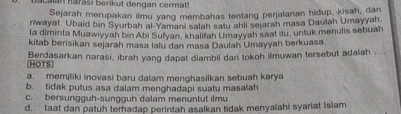 Bacalan harasi berikut dengan cermat!
Sejarah merupakan ilmu yang membahas tentang perjalanan hidup, kisah, dan
riwayat. Ubaid bin Syurbah al-Yamani salah satu ahli sejarah masa Daulah Umayyah
Ia diminta Muawiyyah bin Abi Sufyan, khalifah Umayyah saat itu, untuk menulis sebuah
kitab berisikan sejarah masa lalu dan masa Daulah Umayyah berkuasa
Berdasarkan narasi, ibrah yang dapat diambil dari tokoh ilmuwan tersebut adalah ....
HOTS
a. memiliki inovasi baru dalam menghasilkan sebuah karya
b. tidak putus asa dalam menghadapi suatu masalah
c. bersungguh-sungguh dalam menuntut ilmu
d. taat dan patuh terhadap perintah asalkan tidak menyalahi syariat Islam