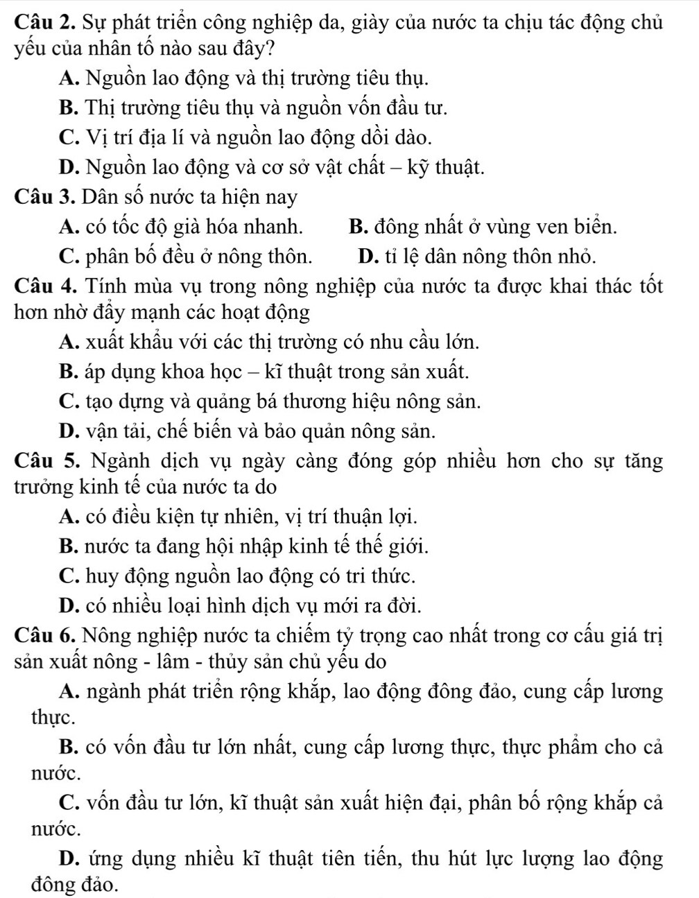 Sự phát triển công nghiệp da, giày của nước ta chịu tác động chủ
yếu của nhân tố nào sau đây?
A. Nguồn lao động và thị trường tiêu thụ.
B. Thị trường tiêu thụ và nguồn vốn đầu tư.
C. Vị trí địa lí và nguồn lao động dồi dào.
D. Nguồn lao động và cơ sở vật chất - kỹ thuật.
Câu 3. Dân số nước ta hiện nay
A. có tốc độ già hóa nhanh. B. đông nhất ở vùng ven biển.
C. phân bố đều ở nông thôn. D. tỉ lệ dân nông thôn nhỏ.
Câu 4. Tính mùa vụ trong nông nghiệp của nước ta được khai thác tốt
hơn nhờ đầy mạnh các hoạt động
A. xuất khẩu với các thị trường có nhu cầu lớn.
B. áp dụng khoa học - kĩ thuật trong sản xuất.
C. tạo dựng và quảng bá thương hiệu nông sản.
D. vận tải, chế biến và bảo quản nông sản.
Câu 5. Ngành dịch vụ ngày càng đóng góp nhiều hơn cho sự tăng
trưởng kinh tế của nước ta do
A. có điều kiện tự nhiên, vị trí thuận lợi.
B. nước ta đang hội nhập kinh tế thế giới.
C. huy động nguồn lao động có tri thức.
D. có nhiều loại hình dịch vụ mới ra đời.
Câu 6. Nông nghiệp nước ta chiếm tỷ trọng cao nhất trong cơ cấu giá trị
sản xuất nông - lâm - thủy sản chủ yếu do
A. ngành phát triển rộng khắp, lao động đông đảo, cung cấp lương
thực.
B. có vốn đầu tư lớn nhất, cung cấp lương thực, thực phẩm cho cả
nước.
C. vốn đầu tư lớn, kĩ thuật sản xuất hiện đại, phân bố rộng khắp cả
nước.
D. ứng dụng nhiều kĩ thuật tiên tiến, thu hút lực lượng lao động
đông đảo.