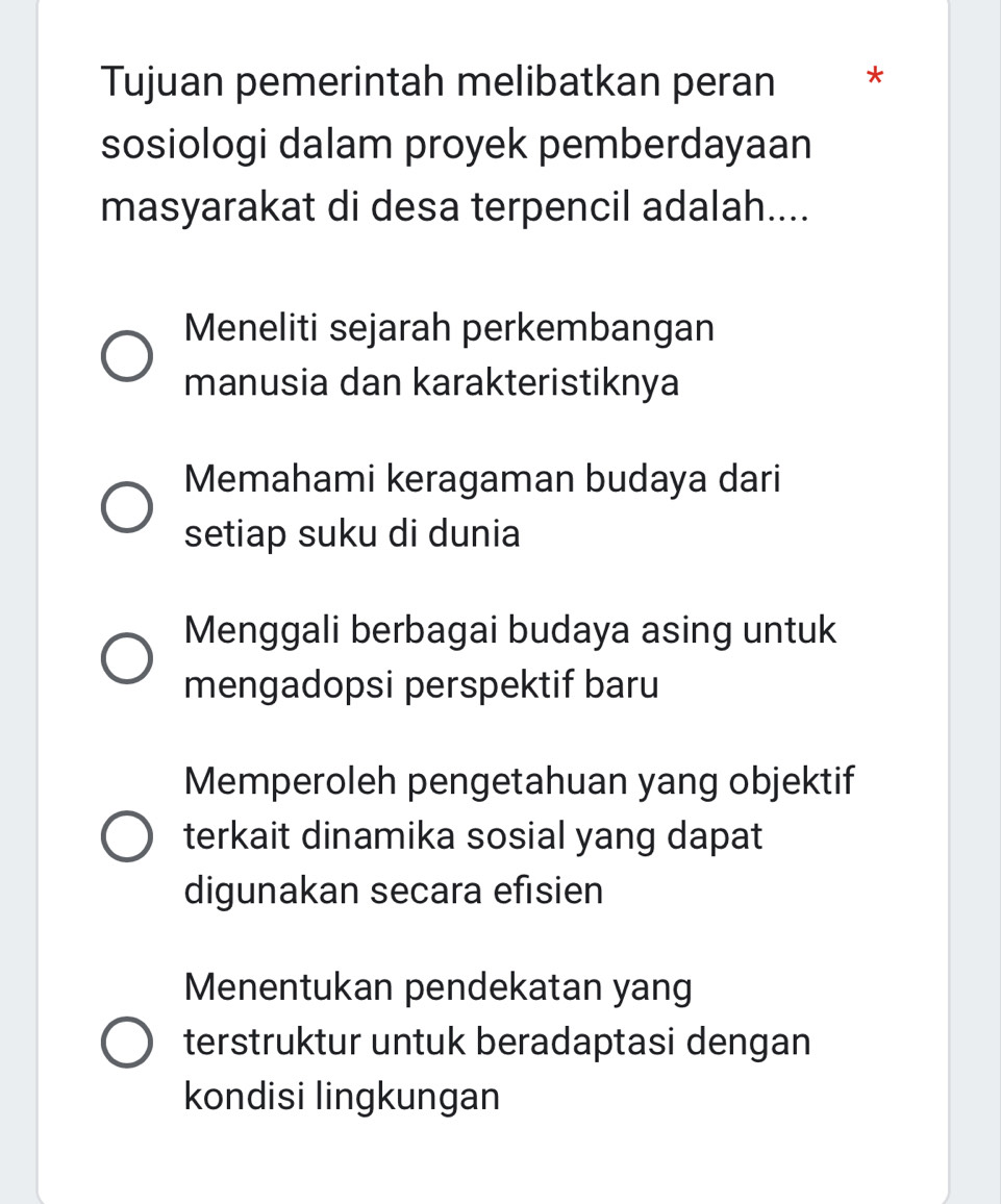 Tujuan pemerintah melibatkan peran *
sosiologi dalam proyek pemberdayaan
masyarakat di desa terpencil adalah....
Meneliti sejarah perkembangan
manusia dan karakteristiknya
Memahami keragaman budaya dari
setiap suku di dunia
Menggali berbagai budaya asing untuk
mengadopsi perspektif baru
Memperoleh pengetahuan yang objektif
terkait dinamika sosial yang dapat
digunakan secara efisien
Menentukan pendekatan yang
terstruktur untuk beradaptasi dengan
kondisi lingkungan