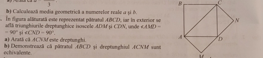  3 
b) Calculează media geometrică a numerelor reale a și b. 
În figura alăturată este reprezentat pătratul ABCD, iar în exterior se 
află triunghiurile dreptunghice isoscele ADM și CDN, unde ∠ AMD=
=90°si∠ CND=90°. 
a) Arată că ACNM este dreptunghi. 
b) Demonstrează că pătratul ABCD şi dreptunghiul ACNM sunt 
echivalente.