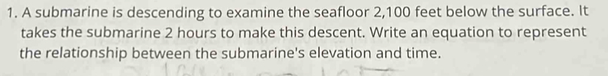 A submarine is descending to examine the seafloor 2,100 feet below the surface. It 
takes the submarine 2 hours to make this descent. Write an equation to represent 
the relationship between the submarine's elevation and time.