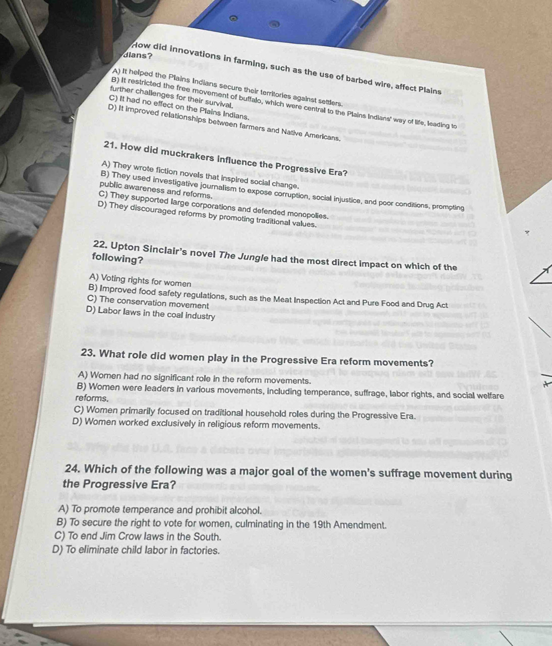 dians
How did innovations in farming, such as the use of barbed wire, affect Plains
A) It helped the Plains Indians secure their territories against settlers.
further challenges for their survival.
B) It restricted the free movement of buffalo, which were central to the Plains Indians' way of life, leading to
C) It had no effect on the Plains Indians.
D) It improved relationships between farmers and Native Americans.
21. How did muckrakers influence the Progressive Era?
A) They wrote fiction novels that inspired social change.
public awareness and reforms.
B) They used investigative journalism to expose corruption, social injustice, and poor conditions, prompting
C) They supported large corporations and defended monopolies.
D) They discouraged reforms by promoting traditional values.
b
22. Upton Sinclair’s novel The Jungle had the most direct impact on which of the
following?
A) Voting rights for women
B) Improved food safety regulations, such as the Meat Inspection Act and Pure Food and Drug Act
C) The conservation movement
D) Labor laws in the coal industry
23. What role did women play in the Progressive Era reform movements?
A) Women had no significant role in the reform movements.
B) Women were leaders in various movements, including temperance, suffrage, labor rights, and social welfare
reforms.
C) Women primarily focused on traditional household roles during the Progressive Era.
D) Women worked exclusively in religious reform movements.
24. Which of the following was a major goal of the women’s suffrage movement during
the Progressive Era?
A) To promote temperance and prohibit alcohol.
B) To secure the right to vote for women, culminating in the 19th Amendment.
C) To end Jim Crow laws in the South.
D) To eliminate child labor in factories.