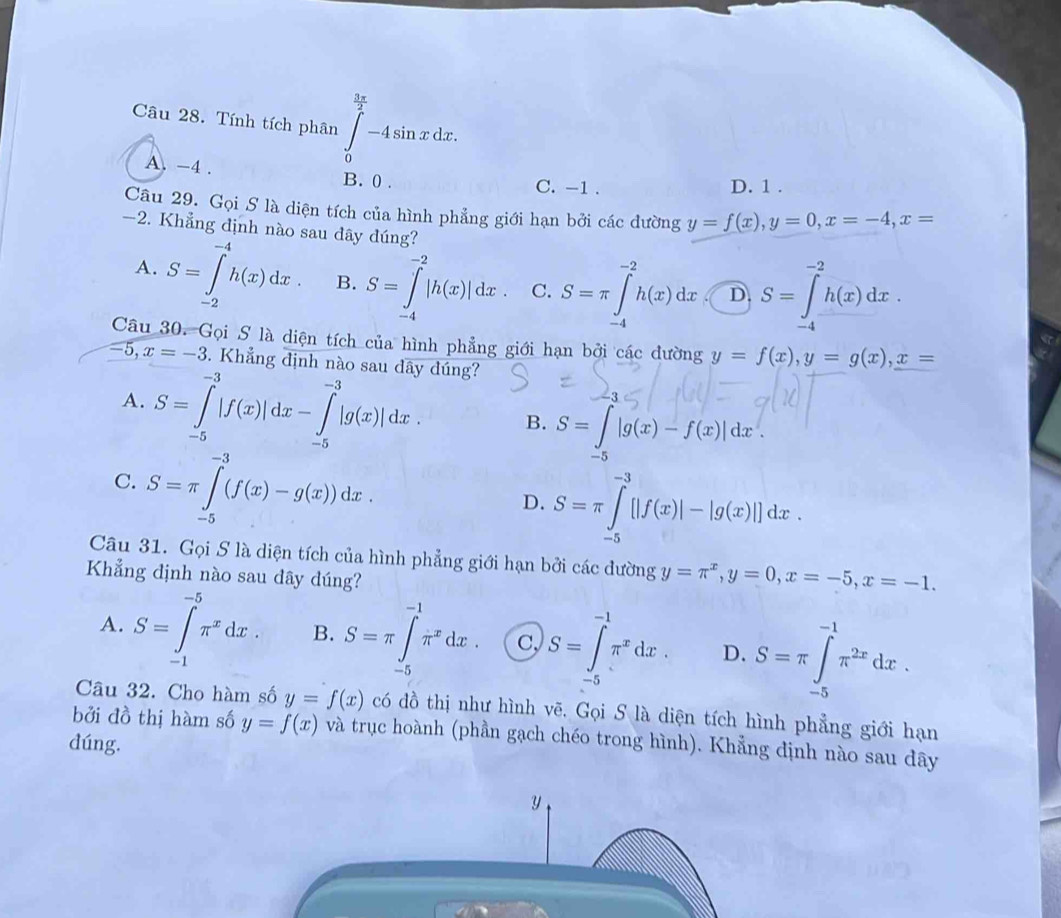 Tính tích phân ∈tlimits _0^((frac 3π)2)-4sin xdx.
A. -4 . B. 0 .
C. -1 . D. 1 .
Câu 29. Gọi S là diện tích của hình phẳng giới hạn bởi các dường y=f(x),y=0,x=-4,x=
-2. Khẳng định nào sau dây dúng?
A. S=∈tlimits _(-2)^(-4)h(x)dx B. S=∈tlimits _(-4)^(-2)|h(x)|dx C. S=π ∈tlimits _(-4)^(-2)h(x)dx D S=∈tlimits _(-4)^(-2)h(x)dx.
Câu 30. Gọi S là diện tích của hình phẳng giới hạn bởi các đường y=f(x),y=g(x),x=
-5,x=-3. Khẳng định nào sau dây đúng?
A. S=∈tlimits _(-5)^(-3)|f(x)|dx-∈tlimits _(-5)^(-3)|g(x)|dx B. S=∈t _-5|g(x)-f(x)|dx.
C. S=π ∈tlimits _(-5)^(-3)(f(x)-g(x))dx.
D. S=π ∈tlimits _(-5)^(-3)[|f(x)|-|g(x)|]dx.
Câu 31. Gọi S là diện tích của hình phẳng giới hạn bởi các dường y=π^x,y=0,x=-5,x=-1.
Khẳng định nào sau dây dúng?
A. S=∈tlimits _(-1)^(-5)π^xdx. B. S=π ∈tlimits _(-5)^(-1)π^xdx. c, S=∈tlimits _(-5)^(-1)π^xdx. D. S=π ∈tlimits _(-5)^(-1)π^(2x)dx.
Câu 32. Cho hàm số y=f(x) có đồ thị như hình vẽ. Gọi S là diện tích hình phẳng giới hạn
bởi đồ thị hàm số y=f(x) và trục hoành (phần gạch chéo trong hình). Khẳng định nào sau dây
dúng.
y