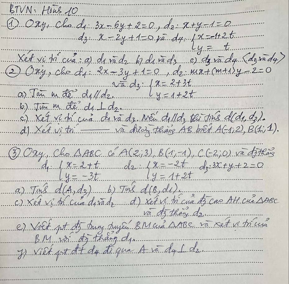 BTVN: Hous 10
④ Qay, cho d 3x-6y+2=0, do x+y-1=0
d3: x-2y+1=0 ya. d4: l_x=-1+2t...t=t
Kefvì hícuá: a) du roverline a.d_2 67. d_1 sqrt(a).d_3 e). d_3,roverline a,d_d4...(d_(d_3.m-1_4)
②. Qxy, che d 2x-3y+1=0,lambda _2∴ x+(m+1)y-2=0
a) Jam mde d parallel d_2, ∵ d_3=beginarrayl x=2+3t y=1+2tendarray.
() Jin m de d ⊥ d_2
(). Kef vè hcuá d rā d.3 Mei d_1ll_3..teE ane d(d_1,d_2).
d1. Xe iì tr vú diong thāng AB bed A(-1;2),B(1;1),
③Oay, Cho △ ABC co A(2;3),B(1;-1),C(-2;0) vaditas
do beginarrayl x=2+t. y=-3t...endarray. do. beginarrayl x=-2t y=1+2tendarray. dy 3x+y+2=0
a) Tins d(A.,d.3.) b) Tue d(B,d_1)_,)
() Kedvì mí cua diādo dì xetvi hícuá d cao Alt. cu? △ ABC
va df they dz.
e) Vief pot do huny dhuged BMQó AABe và Ref v huuǒ
B M w dj thdng d
()viet at dt dq dì quā A vá dq I do