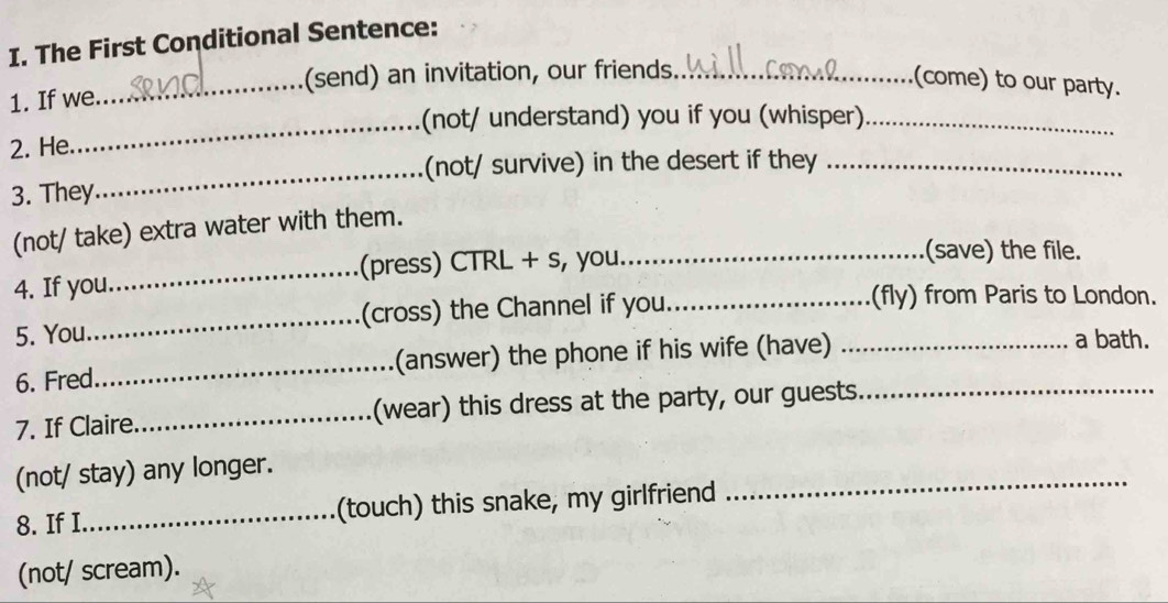 The First Conditional Sentence: 
_ 
(send) an invitation, our friends_ 
(come) to our party. 
1. If we 
_(not/ understand) you if you (whisper)_ 
2. He. 
_(not/ survive) in the desert if they_ 
3. They 
(not/ take) extra water with them. 
_(press) CTRL + s, you_ (save) the file. 
4. If you 
5. You_ (cross) the Channel if you__ 
(fly) from Paris to London. 
6. Fred._ (answer) the phone if his wife (have) a bath. 
7. If Claire_ (wear) this dress at the party, our guests._ 
(not/ stay) any longer. 
8. If I_ (touch) this snake, my girlfriend 
_ 
(not/ scream).