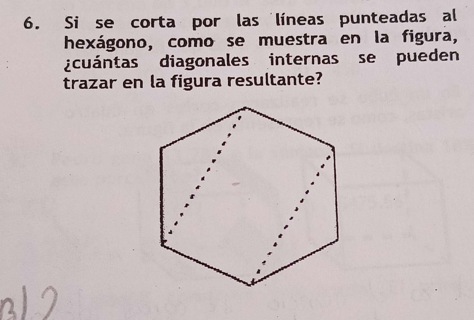 Si se corta por las líneas punteadas al 
hexágono, como se muestra en la figura, 
¿cuántas diagonales internas se pueden 
trazar en la figura resultante?