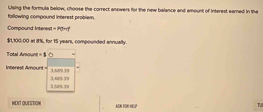 Using the formula below, choose the correct answers for the new balance and amount of interest earned in the
following compound interest problem.
Compound Interest =P(1+r)^t
$1,100.00 at 8%, for 15 years, compounded annually.
Total Amount =$
Interest Amount = 3,689.39
3,489.39
3,589.39
NEXT QUESTION ASK FOR HELP
TUI