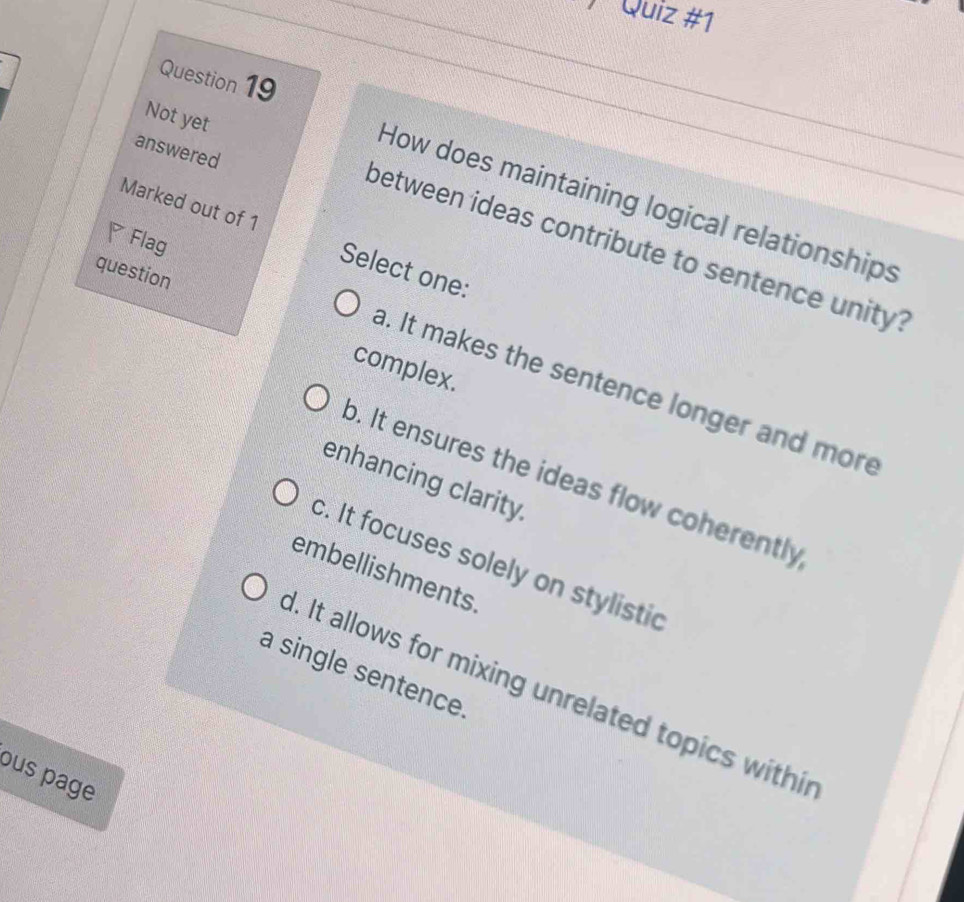 ) Quiz #1
Question 19
Not yet
answered
How does maintaining logical relationships
Marked out of 1 Select one:
Flag
between ideas contribute to sentence unity?
question
complex.
a. It makes the sentence longer and more
o. It ensures the ideas flow coherently
enhancing clarity.
c. It focuses solely on stylistic
embellishments.
a single sentence.
1. It allows for mixing unrelated topics withir
ous page