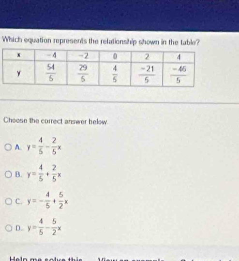 Which equation represents the relationship shown in the table?
Choose the correct answer below
A. y= 4/5 - 2/5 x
B. y= 4/5 + 2/5 x
C. y=- 4/5 + 5/2 x
D. y= 4/5 - 5/2 x
Help me solve thi