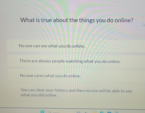 What is true about the things you do online?
No one can see what you do online.
There are always people watching what you do online.
No one cares what you do online.
You can clear your history and then no one will be able to see
what you did online.