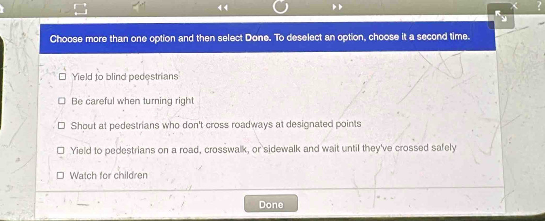 Choose more than one option and then select Done. To deselect an option, choose it a second time.
Yield to blind pedestrians
Be careful when turning right
Shout at pedestrians who don't cross roadways at designated points
Yield to pedestrians on a road, crosswalk, or sidewalk and wait until they've crossed safely
Watch for children
Done