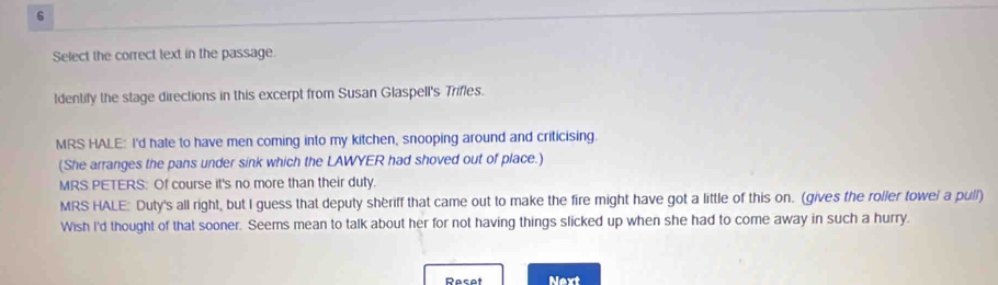 Select the correct text in the passage.
ldentify the stage directions in this excerpt from Susan Glaspell's Trifles.
MRS HALE: I'd hate to have men coming into my kitchen, snooping around and criticising.
(She arranges the pans under sink which the LAWYER had shoved out of place.)
MRS PETERS: Of course it's no more than their duty.
MRS HALE: Duty's all right, but I guess that deputy shèriff that came out to make the fire might have got a little of this on. (gives the roller towel a pull)
Wish I'd thought of that sooner. Seems mean to talk about her for not having things slicked up when she had to come away in such a hurry.
Rasat Next