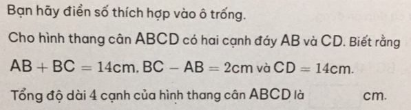 Bạn hãy điền số thích hợp vào ô trống. 
Cho hình thang cân ABCD có hai cạnh đáy AB và CD. Biết rằng
AB+BC=14cm, BC-AB=2cm và CD=14cm. 
Tổng độ dài 4 cạnh của hình thang cân ABCD là cm.