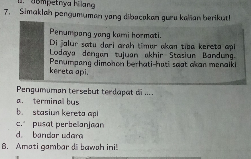 u. dompetnya hilan
7. Simaklah pengumuman yang dibacakan guru kalian berikut!
Penumpang yang kami hormati.
Di jalur satu dari arah timur akan tiba kereta api
Lodaya dengan tujuan akhir Stasiun Bandung.
Penumpang dimohon berhati-hati saat akan menaiki
kereta api.
Pengumuman tersebut terdapat di ....
a. terminal bus
b. stasiun kereta api
c. pusat perbelanjaan
d. bandar udara
8. Amati gambar di bawah ini!