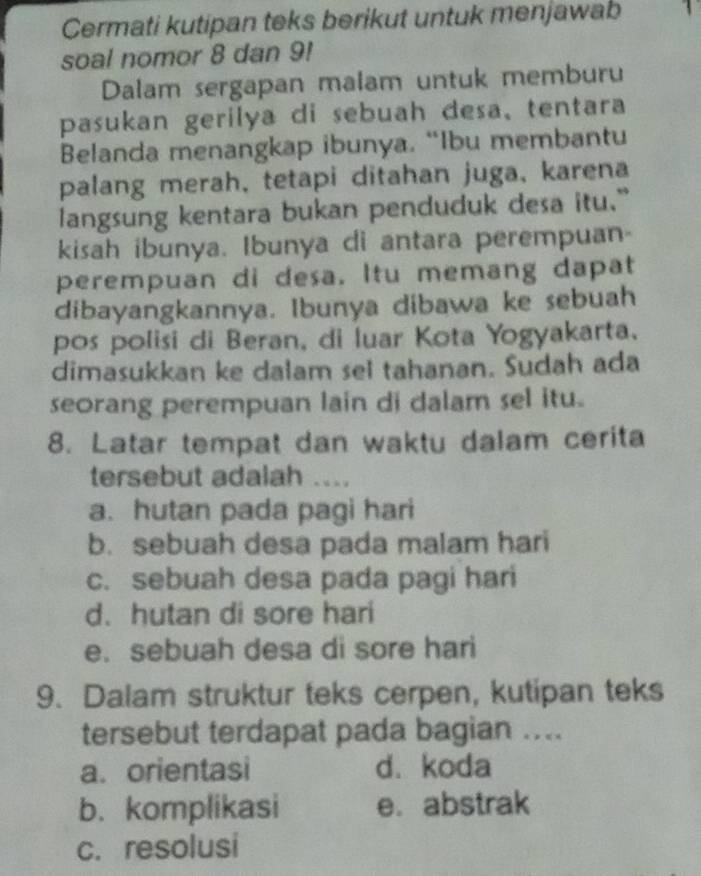 Cermati kutipan teks berikut untuk menjawab 1 
soal nomor 8 dan 9!
Dalam sergapan malam untuk memburu
pasukan gerilya di sebuah desa,tentara
Belanda menangkap ibunya. “Ibu membantu
palang merah, tetapi ditahan juga, karena
langsung kentara bukan penduduk desa itu."
kisah ibunya. Ibunya di antara perempuan-
perempuan di desa. Itu memang dapat
dibayangkannya. Ibunya dibawa ke sebuah
pos polisi di Beran, di luar Kota Yogyakarta.
dimasukkan ke dalam sel tahanan. Sudah ada
seorang perempuan lain di dalam sel itu.
8. Latar tempat dan waktu dalam cerita
tersebut adalah ....
a. hutan pada pagi hari
b. sebuah desa pada malam hari
c. sebuah desa pada pagi hari
d.hutan di sore hari
e. sebuah desa di sore hari
9. Dalam struktur teks cerpen, kutipan teks
tersebut terdapat pada bagian ....
a. orientasi d. koda
b. komplikasi e. abstrak
c. resolusi