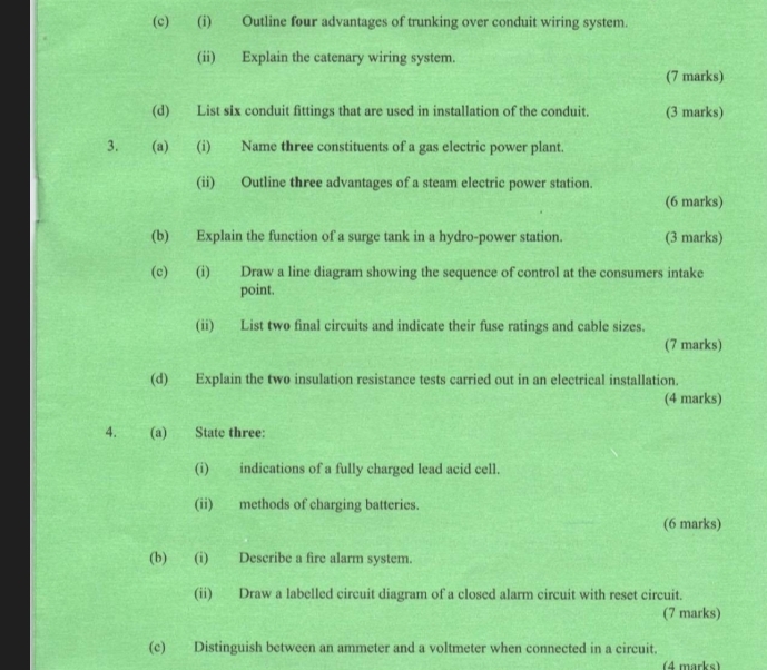 Outline four advantages of trunking over conduit wiring system. 
(ii) Explain the catenary wiring system. 
(7 marks) 
(d) List six conduit fittings that are used in installation of the conduit. (3 marks) 
3. (a) (i) Name three constituents of a gas electric power plant. 
(ii) Outline three advantages of a steam electric power station. 
(6 marks) 
(b) Explain the function of a surge tank in a hydro-power station. (3 marks) 
(c) (i) Draw a line diagram showing the sequence of control at the consumers intake 
point. 
(ii) List two final circuits and indicate their fuse ratings and cable sizes. 
(7 marks) 
(d) Explain the two insulation resistance tests carried out in an electrical installation. 
(4 marks) 
4. (a) State three: 
(i) indications of a fully charged lead acid cell. 
(ii) methods of charging batteries. 
(6 marks) 
(b) (i) Describe a fire alarm system. 
(ii) Draw a labelled circuit diagram of a closed alarm circuit with reset circuit. 
(7 marks) 
(c) Distinguish between an ammeter and a voltmeter when connected in a circuit. 
(4 marks)