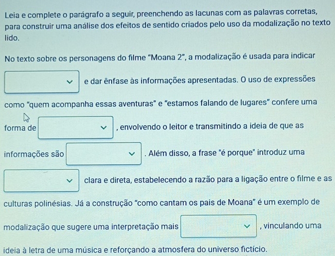 Leia e complete o parágrafo a seguir, preenchendo as lacunas com as palavras corretas, 
para construir uma análise dos efeitos de sentido criados pelo uso da modalização no texto 
lido. 
No texto sobre os personagens do filme “Moana 2”, a modalização é usada para indicar 
□  e dar ênfase às informações apresentadas. O uso de expressões 
como “quem acompanha essas aventuras” e “estamos falando de lugares” confere uma 
forma de □ , envolvendo o leitor e transmitindo a ideia de que as 
informações são □ . Além disso, a frase "é porque" introduz uma 
□ clara e direta, estabelecendo a razão para a ligação entre o filme e as 
culturas polinésias. Já a construção "como cantam os pais de Moana' é um exemplo de 
modalização que sugere uma interpretação mais □ , vinculando uma 
ideia à letra de uma música e reforçando a atmosfera do universo fictício.