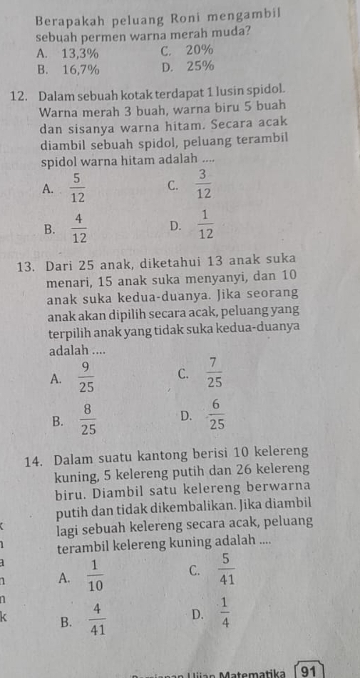 Berapakah peluang Roni mengambil
sebuah permen warna merah muda?
A. 13,3% C. 20%
B. 16,7% D. 25%
12. Dalam sebuah kotak terdapat 1 lusin spidol.
Warna merah 3 buah, warna biru 5 buah
dan sisanya warna hitam. Secara acak
diambil sebuah spidol, peluang terambil
spidol warna hitam adalah ....
A.  5/12  C.  3/12 
B.  4/12   1/12 
D.
13. Dari 25 anak, diketahui 13 anak suka
menari, 15 anak suka menyanyi, dan 10
anak suka kedua-duanya. Jika seorang
anak akan dipilih secara acak, peluang yang
terpilih anak yang tidak suka kedua-duanya
adalah ....
A.  9/25  C.  7/25 
B.  8/25   6/25 
D.
14. Dalam suatu kantong berisi 10 kelereng
kuning, 5 kelereng putih dan 26 kelereng
biru. Diambil satu kelereng berwarna
putih dan tidak dikembalikan. Jika diambil
lagi sebuah kelereng secara acak, peluang
terambil kelereng kuning adalah ....
1 A.  1/10  C.  5/41 
n
B.  4/41  D.  1/4 
Matematika 91