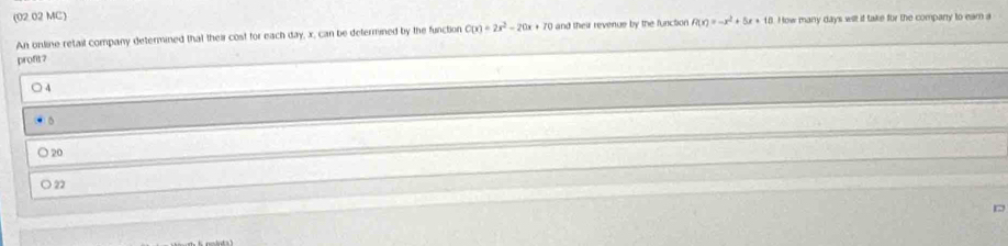 (02.02 MC)
An online retail company determined that their cost for each day, x, can be defermined by the function C(x)=2x^2-20x+10 and their revenue by the function f(x)=-x^2+5x+10 How many days wilt if take for the company to earn a
profit?
4
) 20
O 22