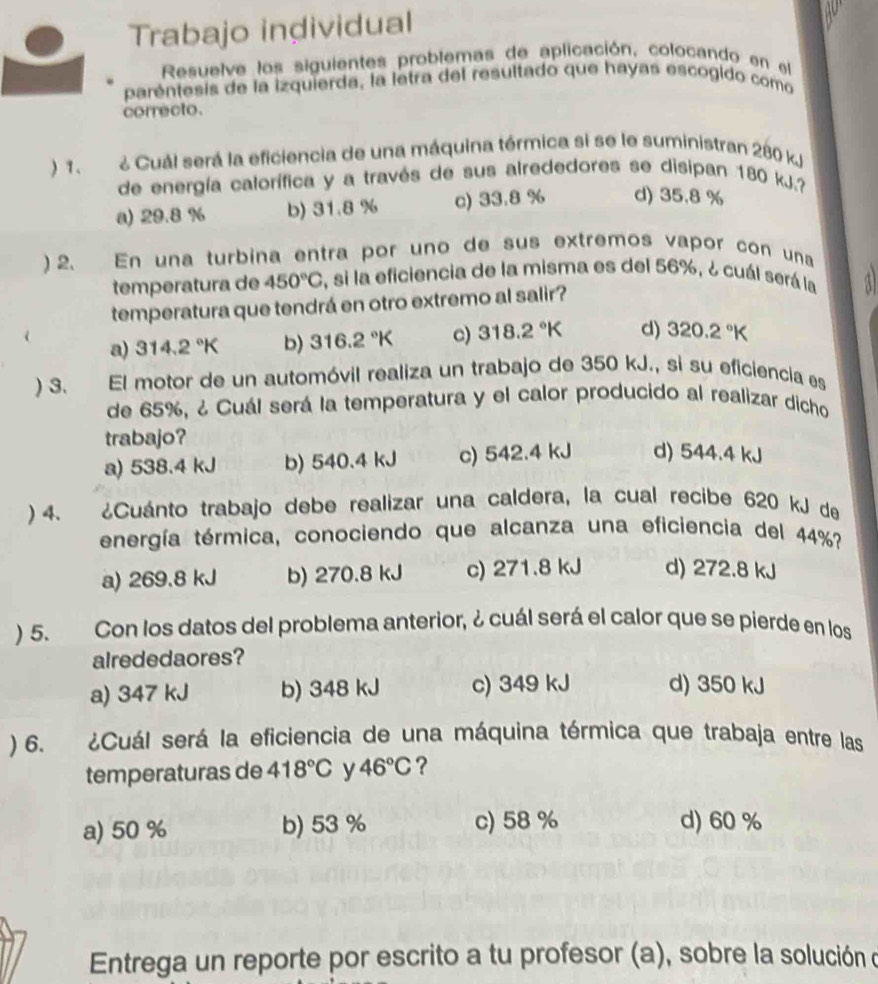 Trabajo individual
Resuelve los siguientes problemas de aplicación, colocando en el
parentesis de la izquierda, la letra del resultado que hayas escogido como
correcto.
) 1. ¿ Cuál será la eficiencia de una máquina térmica si se le suministran 280 k
de energía calorífica y a través de sus alrededores se disipan 180 kJ.?
a) 29.8 % b) 31.8 % c) 33.8 % d) 35.8 %
) 2. En una turbina entra por uno de sus extremos vapor con una
temperatura de 450°C , si la eficiencia de la misma es del 56%, ¿ cuál será la
temperatura que tendrá en otro extremo al salir? a
a) 314.2°K b) 316.2°K c) 318.2°K d) 320.2°K
) 3. El motor de un automóvil realiza un trabajo de 350 kJ., si su eficiencia es
de 65%, ¿ Cuál será la temperatura y el calor producido al realizar dicho
trabajo?
a) 538.4 kJ b) 540.4 kJ c) 542.4 kJ d) 544.4 kJ
) 4. ¿Cuánto trabajo debe realizar una caldera, la cual recibe 620 kJ de
tenergía térmica, conociendo que alcanza una eficiencia del 44%?
a) 269.8 kJ b) 270.8 kJ c) 271.8 kJ d) 272.8 kJ
) 5. Con los datos del problema anterior, ¿ cuál será el calor que se pierde en los
alrededaores?
a) 347 kJ b) 348 kJ c) 349 kJ d) 350 kJ
) 6. ¿Cuál será la eficiencia de una máquina térmica que trabaja entre las
temperaturas de 418°C y 46°C ?
a) 50 % b) 53 % c) 58 % d) 60 %
Entrega un reporte por escrito a tu profesor (a), sobre la solución o